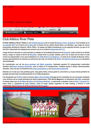 Lucas Decima




Al minimizarlo y presionar Imprpant:




Club Atlético River Plate
El Club Atlético River Plate es una entidad deportiva de la ciudad de Buenos Aires, Argentina. Fue fundado el 25
de mayode 19018 en el barrio de La Boca por la fusión de los clubes Santa Rosa y La Rosales, que luego de varias
propuestas decidieron llamarlo «River Plate». El equipo de fútbol actualmente es de segunda división, ya que en el
año 2011 descendió de categoría por primera vez en su historia temporada 2011/12.

Luego de tener durante un corto periodo su estadio en la localidad bonaerense de Sarandí, vuelve al barrio en dónde
nació y luego se muda al barrio de Recoleta, donde tenía su propio estadio, pero con el paso de los años el club
creció en popularidad y tuvo que trasladarse en 1938 al barrio de Belgrano, al norte de la ciudad de Buenos Aires,
aunque generalmente se relaciona la ubicación del club con el barrio de Núñez. El Fútbol Profesional es su disciplina
más destacada.

Es considerado uno de los cinco grandes del fútbol argentino, habiendo ganado 33 campeonatos nacionales
oficiales dePrimera División Argentina, más un título en el amateurismo. También posee 5 títulos internacionales
oficiales, entre los que se destacan dos Copas Libertadores y una Copa Intercontinental.

Además es el club que más partidos ganó, más goles metió, menos goles le convirtieron y el que menos partidos ha
perdido durante todo el profesionalismo en el Fútbol Argentino.

Fue designado por la FIFA como el noveno Mejor Club del Siglo XX luego de los resultados de una encuesta realizada
a los lectores de la revista bimestral de dicha organización, FIFA World Magazine, en diciembre del 2000, ocupando
la misma plaza que el AC Milan de Italia y el Flamengo de Brasil, y superando a equipos como el Inter, Liverpool FC,
entre otros y, quedando de esta manera, como el mejor equipo argentino en este ranking. y tercero a nivel
continental, tras el Santos FC de Brasil yPeñarol de Uruguay.9




                                                         7
Colegio San Carlos
 