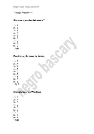 Negro bascary trabajo practico 14


Trabajo Practico 14


Sistema operativo Windows 7

1) A
2) B
3) A
4) C
5) B
6) B
7) C
8) A
9) D
10) B


Escritorio y la barra de tareas

1) B
2) A
3) A
4) A
5) C
6) A
7) B
8) B
9) B
10) B


El explorador de Windows

1) C
2) A
3) B
4) D
5) B
6) C
7) D
8) B
9) A
10) D
 