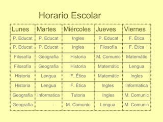 Horario Escolar
Lunes       Martes        Miércoles Jueves          Viernes
P. Educat   P. Educat       Ingles     P. Educat     F. Ética
P. Educat   P. Educat       Ingles      Filosofía    F. Ética

Filosofía   Geografía       Historia   M. Comunic   Matemátic

Filosofía   Geografía       Historia   Matemátic     Lengua

 Historia    Lengua         F. Ética   Matemátic      Ingles

 Historia    Lengua         F. Ética     Ingles     Informatica

Geografía   Informatica     Tutoria      Ingles     M. Comunic

Geografía          -      M. Comunic    Lengua      M. Comunic
 