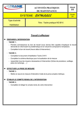 ACTIVITÉS PRATIQUES                               FOLIO
                                                                                        2/2
                                      DE MAINTENANCE
                                                                                      Durée
                 SYSTEME : EXTRUDICC                                                   2H

 Type d’activité
                                          Titre : Tache pratique N° B1V.
                                                                  2
  Habilitation




                               Travail à effectuer
PREPARER L’INTERVENTION
 TACHE 1 :
 - Prendre connaissance du bon de travail (vous devrez être capable d’expliquer le travail
   demandé en reformulant la problématique et en situant le composant à remplacer)
 - Compléter le bon de travail (heure début d’intervention)

 TACHE 2 :
 - Compléter le document d’habilitation Tache 2 B1V
 - Compléter le schéma électrique pour la localisation de la mesure
 - rassembler tous les moyens nécessaires à l’intervention (fiches de procédure, outillage,
   pièce de rechange, …)


EFFECTUER LA PRISE DE MESURE
 TACHE 3 :
 - Mettre en œuvre la mesure d’intensité à l’aide de la pince ampère métrique.


ÉTABLIR LE COMPTE RENDU DE L’INTERVENTION
 TACHE 4 :
 - Compléter et rédiger le compte rendu de votre intervention
 