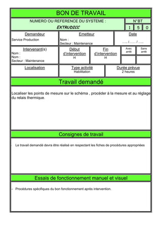 BON DE TRAVAIL
             NUMERO OU REFERENCE DU SYSTEME :                                          N° BT
                               EXTRUDICC                                         1       5       0
          Demandeur                            Emetteur                          Date
Service Production                Nom :
                                  Secteur : Maintenance                     ….. /…… / …..

         Intervenant(s)                 Début                   Fin            Avec          Sans
                                                                               arrêt         arrêt
Nom :                               d’intervention        d’intervention
Nom :                                      H                    H
Secteur : Maintenance

          Localisation                    Type activité                 Durée prévue
                                           Habilitation                     2 heures


                                 Travail demandé
Localiser les points de mesure sur le schéma , procéder à la mesure et au réglage
du relais thermique.




                                 Consignes de travail

-   Le travail demandé devra être réalisé en respectant les fiches de procédures appropriées




                 Essais de fonctionnement manuel et visuel

- Procédures spécifiques du bon fonctionnement après intervention.
 