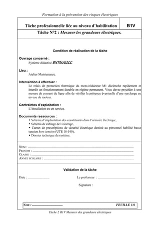 Formation à la prévention des risques électriques

      Tâche professionnelle liée au niveau d’habilitation                                                                       B1V
                     Tâche N°2 : Mesurer les grandeurs électriques.



                                        Condition de réalisation de la tâche

Ouvrage concerné :
     Système didactisé EXTRUDICC.

Lieu :
           Atelier Maintenance.

Intervention à effectuer :
      Le relais de protection thermique du moto-réducteur M1 déclenche rapidement et
      interdit un fonctionnement durable en régime permanent. Vous devez procéder à une
      mesure de courant de ligne afin de vérifier la présence éventuelle d’une surcharge au
      niveau du moteur.

Contraintes d’exploitation :
      L’installation est en service.

Documents ressources :
       Schéma d’implantation des constituants dans l’armoire électrique,
       Schéma de câblage de l’ouvrage,
        Carnet de prescriptions de sécurité électrique destiné au personnel habilité basse
     tension hors tension (UTE 18-540),
       Dossier technique du système.


NOM : ...................................................................................................................................
PRENOM : .............................................................................................................................
CLASSE : ...............................................................................................................................
ANNEE SCOLAIRE : ................................................................................................................


                                                    Validation de la tâche

Date : ...........................                                   Le professeur : ..............................................

                                                                       Signature :




    Nom : ......................................                                                                   FEUILLE 1/6

                                   Tâche 2 B1V Mesurer des grandeurs électriques
 