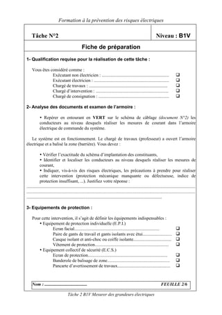 Formation à la prévention des risques électriques

    Tâche N°2                                                                                                      Niveau : B1V
                                                 Fiche de préparation
1- Qualification requise pour la réalisation de cette tâche :

    Vous êtes considéré comme :
               Exécutant non électricien : ............................................................
               Exécutant électricien : ...................................................................
               Chargé de travaux : ......................................................................
               Chargé d’intervention : .................................................................
               Chargé de consignation : ...............................................................

2- Analyse des documents et examen de l’armoire :

              Repérer en entourant en VERT sur le schéma de câblage (document N°2) les
           conducteurs au niveau desquels réaliser les mesures de courant dans l’armoire
           électrique de commande du système.

   Le système est en fonctionnement. Le chargé de travaux (professeur) a ouvert l’armoire
électrique et a balisé la zone (barrière). Vous devez :

               Vérifier l’exactitude du schéma d’implantation des constituants,
               Identifier et localiser les conducteurs au niveau desquels réaliser les mesures de
            courant,
               Indiquer, vis-à-vis des risques électriques, les précautions à prendre pour réaliser
            cette intervention (protection mécanique manquante ou défectueuse, indice de
            protection insuffisant, ...). Justifiez votre réponse :
.......................................................................................................................................................
.......................................................................................................................................................
.........................................................................................................................

3- Equipements de protection :

    Pour cette intervention, il s’agit de définir les équipements indispensables :
          Equipement de protection individuelle (E.P.I.)
                Ecran facial............................................................................
                Paire de gants de travail et gants isolants avec étui..........................
                Casque isolant et anti-choc ou coiffe isolante..................................
                Vêtement de protection..................................................................
          Equipement collectif de sécurité (E.C.S.)
                Ecran de protection.......................................................................
                Banderole de balisage de zone........................................................
                Pancarte d’avertissement de travaux...............................................



    Nom : ......................................                                                                       FEUILLE 2/6

                                    Tâche 2 B1V Mesurer des grandeurs électriques
 