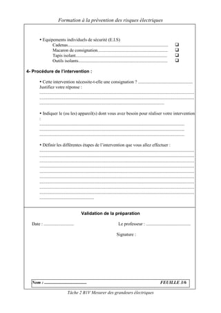 Formation à la prévention des risques électriques


          Equipements individuels de sécurité (E.I.S)
               Cadenas..........................................................................................
               Macaron de consignation...............................................................
               Tapis isolant..................................................................................
               Outils isolants................................................................................

4- Procédure de l’intervention :

           Cette intervention nécessite-t-elle une consignation ? .................................................
        Justifiez votre réponse :
        ...........................................................................................................................................
        ...........................................................................................................................................
        ................................................................................................................

           Indiquer le (ou les) appareil(s) dont vous avez besoin pour réaliser votre intervention
        :
        ..................................................................................................................................
        ..................................................................................................................................
        ..................................................................................................................................

           Définir les différentes étapes de l’intervention que vous allez effectuer :
        ...........................................................................................................................................
        ...........................................................................................................................................
        ...........................................................................................................................................
        ...........................................................................................................................................
        ...........................................................................................................................................
        ...........................................................................................................................................
        ...........................................................................................................................................
        ...........................................................................................................................................
        ...........................................................................................................................................
        .................................................


                                             Validation de la préparation

  Date : ...........................                                          Le professeur : ........................................

                                                                             Signature :




  Nom : ......................................                                                                      FEUILLE 3/6

                                 Tâche 2 B1V Mesurer des grandeurs électriques
 