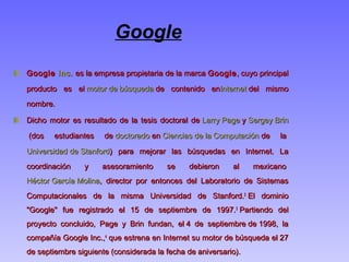Google
Google Google Inc.Inc. es la empresa propietaria de la marca  es la empresa propietaria de la marca GoogleGoogle, cuyo principal, cuyo principal
producto es el producto es el motor de búsquedamotor de búsqueda de contenido en de contenido enInternetInternet del mismo del mismo
nombre.nombre.
Dicho motor es resultado de la tesis doctoral de Dicho motor es resultado de la tesis doctoral de Larry PageLarry Page y  y Sergey BrinSergey Brin
 (dos estudiantes de  (dos estudiantes de doctoradodoctorado en  en Ciencias de la ComputaciónCiencias de la Computación de la  de la 
Universidad de StanfordUniversidad de Stanford) para mejorar las búsquedas en Internet. La) para mejorar las búsquedas en Internet. La
coordinación y asesoramiento se debieron al mexicano coordinación y asesoramiento se debieron al mexicano 
Héctor García MolinaHéctor García Molina, director por entonces del Laboratorio de Sistemas, director por entonces del Laboratorio de Sistemas
Computacionales de la misma Universidad de Stanford.Computacionales de la misma Universidad de Stanford.22
 El dominio El dominio
"Google" fue registrado el 15 de septiembre de 1997."Google" fue registrado el 15 de septiembre de 1997.33
 Partiendo del Partiendo del
proyecto concluido, Page y Brin fundan, el 4 de septiembre de 1998, laproyecto concluido, Page y Brin fundan, el 4 de septiembre de 1998, la
compañía Google Inc.,compañía Google Inc.,44
 que estrena en Internet su motor de búsqueda el 27 que estrena en Internet su motor de búsqueda el 27
de septiembre siguiente (considerada la fecha de aniversario).de septiembre siguiente (considerada la fecha de aniversario).
 