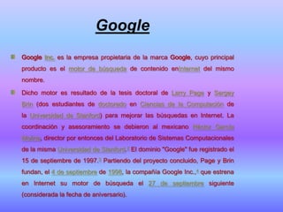 Google
Google Inc. es la empresa propietaria de la marca Google, cuyo principal
producto es el motor de búsqueda de contenido enInternet del mismo
nombre.

Dicho motor es resultado de la tesis doctoral de Larry Page y Sergey
Brin (dos estudiantes de doctorado en Ciencias de la Computación de
la Universidad de Stanford) para mejorar las búsquedas en Internet. La
coordinación y asesoramiento se debieron al mexicano Héctor García
Molina, director por entonces del Laboratorio de Sistemas Computacionales
de la misma Universidad de Stanford.2 El dominio "Google" fue registrado el
15 de septiembre de 1997.3 Partiendo del proyecto concluido, Page y Brin
fundan, el 4 de septiembre de 1998, la compañía Google Inc.,4 que estrena
en Internet su motor de búsqueda el 27 de septiembre siguiente
(considerada la fecha de aniversario).
 
