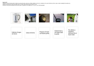 Ejercicio 20
Usando el mismo formato anterior, elabore una secuencia paso a paso de un hábito cotidiano, como por ej.: preparar un té, usar el índice de un libro, coser un botón, trasplantar una planta, etc.
Diseñe la secuencia de modo que salgan entre 4 y 8 paso, cada cuadro tiene que medir 5 x 5cm
Escriba un breve texto explicatorio para cada cuadro y colóquelo en una pagina de 15 x 23 cm. con un titulo apropiado




                                                                                                                                                                                             Porultimoa
                                                                                                                                                     Cebarlobieny
                                                                                                          Prepararelmate                                                                  tomarloy
                          Calentarelagua                         Llenareltermo                                                                   sinmojartoda
                                                                                                          conbuenayerba                                                                    disfrutardeun
                          sinhervir                                                                                                                 layerba
                                                                                                                                                                                             buenmate
 