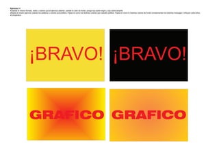 Ejercicio 14
Usando el mismo formato, estilo y colores que el ejercicio anterior, cambie el color de fondo: ponga rojo sobre negro y rojo sobre amarillo
Repita el mismo ejercicio usando las palabras y colores que prefiera. Fíjese en como los distintos colores que ustedes prefiera. Fíjese en como lo distintos colores de fondo complementan los distintos mensajes e influyen sobre ellos.
Compárelos




                       ¡BRAVO! ¡BRAVO!


                       GRAFICO GRAFICO
 