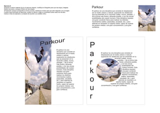 Ejercicio 6
Usando el mismo material que en el ejercicio anterior, modifique la fotografía para que sea larga y delgada.
Añada mas texto y coloque el titulo con otro ángulo
                                                                                                                      Parkour
Finalmente coloque la fotografía en forma circular y distribuya el texto para que este integrado con la imagen       El parkour es una disciplina que consiste en desplazarse
Cuando haya terminado los ejercicios, analice su efecto y haga un comentario sobre cada uno de ellos.                 por el medio urbano o natural, superando los obstáculos
Vuelva a mirar los ejemplos y corríjalos de acuerdo a su análisis crítico
                                                                                                                      que se presenten en tu recorrido (vallas, muros, paredes...)
                                                                                                                      de la forma más fluida y eficiente posible, y con las únicas
                                                                                                                      posibilidades del cuerpo humano. Esta disciplina requiere
                                                                                                                      una gran condición física para realizar los distintos
                                                                                                                      movimientos (saltos, pasavallas, escalada, etc.), pero
                                                                                                                      además es necesario un espiritu fuerte, capaz de superar
                                                                                                                      los propios miedos, una gran concentración y una gran
                                                                                                                      confianza.




                                                             Par kour
                                                                                         El parkour es una
                                                                                                                      P
                                                                                         disciplina que consiste en
                                                                                         desplazarse por el medio
                                                                                         urbano o natural,
                                                                                         superando los obstáculos
                                                                                         que se presenten en tu
                                                                                                                      a           El parkour es una disciplina que consiste en
                                                                                                                                  desplazarse por el medio urbano o natural,
                                                                                                                                  superando los obstáculos que se presenten en tu
                                                                                                                                                     recorrido (vallas, muros,
                                                                                         recorrido (vallas, muros,
                                                                                         paredes...) de la forma
                                                                                         más fluida y eficiente
                                                                                         posible, y con las únicas
                                                                                                                      r                                   paredes...) de la forma más
                                                                                                                                                             fluida y eficiente posible,
                                                                                                                                                                y con las únicas
                                                                                                                                                                  posibilidades del
                                                                                                                                                                   cuerpo humano. Esta
                                                                                         posibilidades del cuerpo
                                                                                         humano. Esta disciplina
                                                                                         requiere una gran
                                                                                         condición física para
                                                                                         realizar los distintos
                                                                                                                      k                                            disciplina requiere
                                                                                                                                                                   una gran condición
                                                                                                                                                                   física para realizar los
                                                                                                                                                                  distintos movimientos
                                                                                                                                                                 (saltos, pasavallas,

                                                                                                                      o
                                                                                         movimientos (saltos,
                                                                                         pasavallas, escalada,                                                escalada, etc.), pero
                                                                                         etc.), pero además es                                             además es necesario un
                                                                                         necesario un espiritu                                         espiritu fuerte, capaz de
                                                                                         fuerte, capaz de superar                               superar los propios miedos, una gran


                                                                                                                      u
                                                                                         los propios miedos, una                  concentración y una gran confianza.
                                                                                         gran concentración y una
                                                                                         gran confianza.




                                                                                                                      r
 