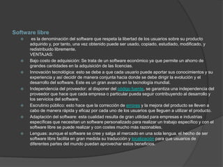 Software libre
       es la denominación del software que respeta la libertad de los usuarios sobre su producto
       adquirido y, por tanto, una vez obtenido puede ser usado, copiado, estudiado, modificado, y
       redistribuido libremente.
       VENTAJAS:
      Bajo costo de adquisición: Se trata de un software económico ya que permite un ahorro de
       grandes cantidades en la adquisición de las licencias.
      Innovación tecnológica: esto se debe a que cada usuario puede aportar sus conocimientos y su
       experiencia y así decidir de manera conjunta hacia donde se debe dirigir la evolución y el
       desarrollo del software. Este es un gran avance en la tecnología mundial.
      Independencia del proveedor: al disponer del código fuente, se garantiza una independencia del
       proveedor que hace que cada empresa o particular pueda seguir contribuyendo al desarrollo y
       los servicios del software.
      Escrutinio público: esto hace que la corrección de errores y la mejora del producto se lleven a
       cabo de manera rápida y eficaz por cada uno de los usuarios que lleguen a utilizar el producto.
      Adaptación del software: esta cualidad resulta de gran utilidad para empresas e industrias
       específicas que necesitan un software personalizado para realizar un trabajo específico y con el
       software libre se puede realizar y con costes mucho más razonables.
      Lenguas: aunque el software se cree y salga al mercado en una sola lengua, el hecho de ser
       software libre facilita en gran medida su traducción y localización para que usuarios de
       diferentes partes del mundo puedan aprovechar estos beneficios.
 