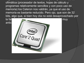 vaya a dar. Si sólo vamos a usarlo para aplicaciones de
ofimática (procesador de textos, hojas de cálculo y
programas relativamente sencillos y con poco uso de
memoria) los Celeron nos valdrán, ya que el uso de
memoria es bastante reducido. Pero ojo, que son de 32
bits, algo que, si bien hoy día no está desaprovechado por
la falta de software optimizado a 64 bits, está muy
anticuado.
 