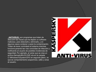 ANTIVIRUS: son programas que tratan de
descubrir las trazas que ha dejado un software
malicioso, para detectarlo y eliminarlo, y en
algunos casos contener o parar la contaminación.
Tratan de tener controlado el sistema mientras
funciona parando las vías conocidas de infección y
notificando al usuario de posibles incidencias de
seguridad. Por ejemplo, al verse que se crea un
archivo llamadoWin32.EXE.vbs en la carpeta
C:Windows%System32% en segundo plano, ve
que es comportamiento sospechoso, salta y avisa
al usuario.
 