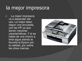 la mejor impresora
      La mejor impresora
    va a depender del
    uso. La mejor laser,
    segun una encuesta,
    con las HP ya que
    tienen meyores
    caracteristicas. Y si se
    habla de una chorro a
    tinta sigue siendo la
    favortia la Epson por
    la calidad, por sobre
    las otras marcas.
 
