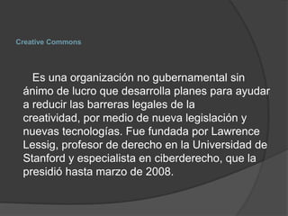 Creative Commons




   Es una organización no gubernamental sin
 ánimo de lucro que desarrolla planes para ayudar
 a reducir las barreras legales de la
 creatividad, por medio de nueva legislación y
 nuevas tecnologías. Fue fundada por Lawrence
 Lessig, profesor de derecho en la Universidad de
 Stanford y especialista en ciberderecho, que la
 presidió hasta marzo de 2008.
 