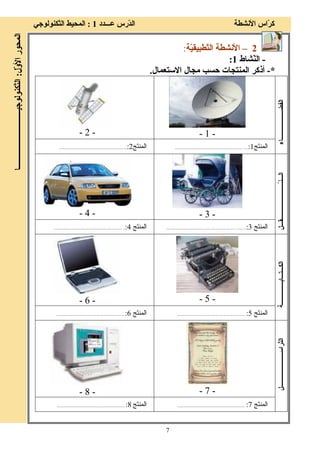 7
‫ﻋـــﺪد‬ ‫ّرس‬‫ﺪ‬‫اﻟ‬ ‫اﻷﻧﺸﻄﺔ‬ ‫ّاس‬‫ﺮ‬‫آ‬1:‫ّﻜﻨﻮﻟﻮﺟﻲ‬‫ﺘ‬‫اﻟ‬ ‫اﻟﻤﺤﻴﻂ‬
‫ّل‬‫و‬‫اﻷ‬‫اﻟﻤﺤﻮر‬:‫ّﻜﻨﻮﻟﻮﺟﻴــــــــــــــــــــــــ‬‫ﺘ‬‫اﻟ‬‫ــــــﺎ‬
2–ّ‫ﺘ‬‫اﻟ‬ ‫اﻷﻧﺸﻄﺔ‬ّ‫ﻴ‬‫ﻄﺒﻴﻘ‬‫ﺔ‬:
-ّ‫ﻨ‬‫اﻟ‬‫ﺸﺎط‬1:
*-‫اﻻﺳﺘﻌﻤﺎل‬ ‫ﻣﺠﺎل‬ ‫ﺣﺴﺐ‬ ‫اﻟﻤﻨﺘﺠﺎت‬ ‫أذآﺮ‬.
-1--2-
‫اﻟﻔﻀـــــــــــــــــــﺎء‬
‫َﺞ‬‫ﺘ‬‫اﻟﻤﻨ‬1:...................................................................‫َﺞ‬‫ﺘ‬‫اﻟﻤﻨ‬2:...............................................................
-3--4-
ّ‫ـ‬‫اﻟـــﻨ‬‫ــــــــــــــــــــــــﻘـــﻞ‬
‫َﺞ‬‫ﺘ‬‫اﻟﻤﻨ‬3:.........................................................................‫َﺞ‬‫ﺘ‬‫اﻟﻤﻨ‬4:.................................................................
-5--6-
‫اﻟﻜـــﺘـــﺎﺑـــــــــــــــﺔ‬
‫َﺞ‬‫ﺘ‬‫اﻟﻤﻨ‬5:...............................................................‫َﺞ‬‫ﺘ‬‫اﻟﻤﻨ‬6:...............................................................
-7--8-
‫ا‬‫ّﺮاﺳـــــــــــــــــــــــﻞ‬‫ﺘ‬‫ﻟ‬
‫َﺞ‬‫ﺘ‬‫اﻟﻤﻨ‬7:...............................................................‫َﺞ‬‫ﺘ‬‫اﻟﻤﻨ‬8:...............................................................
 