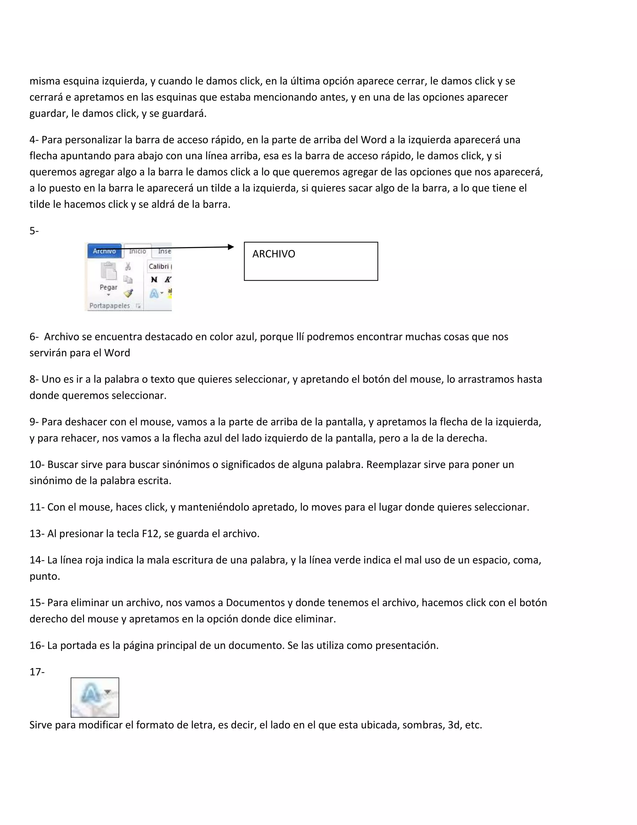 misma esquina izquierda, y cuando le damos click, en la última opción aparece cerrar, le damos click y se
cerrará e apretamos en las esquinas que estaba mencionando antes, y en una de las opciones aparecer
guardar, le damos click, y se guardará.

4- Para personalizar la barra de acceso rápido, en la parte de arriba del Word a la izquierda aparecerá una
flecha apuntando para abajo con una línea arriba, esa es la barra de acceso rápido, le damos click, y si
queremos agregar algo a la barra le damos click a lo que queremos agregar de las opciones que nos aparecerá,
a lo puesto en la barra le aparecerá un tilde a la izquierda, si quieres sacar algo de la barra, a lo que tiene el
tilde le hacemos click y se aldrá de la barra.

5-

                                                  ARCHIVO




6- Archivo se encuentra destacado en color azul, porque llí podremos encontrar muchas cosas que nos
servirán para el Word

8- Uno es ir a la palabra o texto que quieres seleccionar, y apretando el botón del mouse, lo arrastramos hasta
donde queremos seleccionar.

9- Para deshacer con el mouse, vamos a la parte de arriba de la pantalla, y apretamos la flecha de la izquierda,
y para rehacer, nos vamos a la flecha azul del lado izquierdo de la pantalla, pero a la de la derecha.

10- Buscar sirve para buscar sinónimos o significados de alguna palabra. Reemplazar sirve para poner un
sinónimo de la palabra escrita.

11- Con el mouse, haces click, y manteniéndolo apretado, lo moves para el lugar donde quieres seleccionar.

13- Al presionar la tecla F12, se guarda el archivo.

14- La línea roja indica la mala escritura de una palabra, y la línea verde indica el mal uso de un espacio, coma,
punto.

15- Para eliminar un archivo, nos vamos a Documentos y donde tenemos el archivo, hacemos click con el botón
derecho del mouse y apretamos en la opción donde dice eliminar.

16- La portada es la página principal de un documento. Se las utiliza como presentación.

17-



Sirve para modificar el formato de letra, es decir, el lado en el que esta ubicada, sombras, 3d, etc.
 
