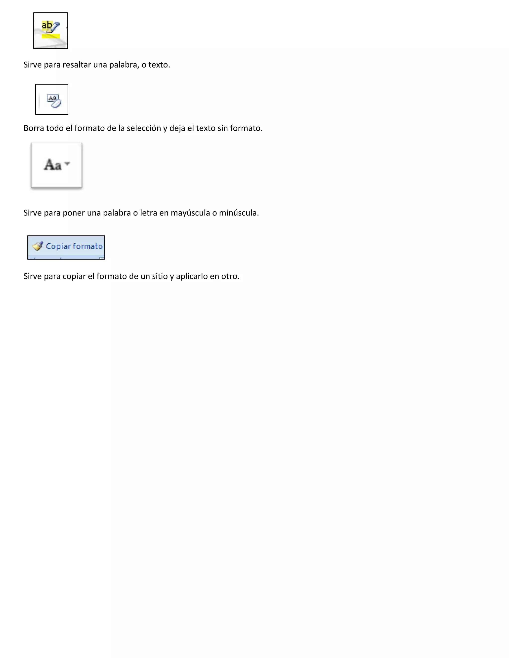 Sirve para resaltar una palabra, o texto.




Borra todo el formato de la selección y deja el texto sin formato.




Sirve para poner una palabra o letra en mayúscula o minúscula.




Sirve para copiar el formato de un sitio y aplicarlo en otro.
 