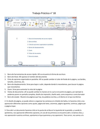 Trabajo Práctico n° 18




1. Barra de herramientas de acceso rápido: Allí se encuentra la forma de escritura
2. Barra de título: Allí aparece el nombre del documento
3. Cinta de opciones organizada en pestañas: Allí se puede cambiar el color de fondo de la página, sus bordes,
   tamaño, columnas, etc.
4. Barra de desplazamiento: Sirve para bajar o subir, depende donde lo necesitemos, para buscar la página
   que necesitamos
5. Zoom: Sirve para aumentar la vista de la página
6. Visitas de documento: allí se puede cambiar la manera en la cual se encuentra la página, por ejemplo la
   podemos poner en pantalla completa, diseño de impresión, diseño web, como esquema o como borrador
7. Barra de estado: Muestra las páginas que hay, las palabras escritas, y el idioma en el que escribimos

2- En diseño de página, se puede alterar o organizar las ventanas en el botón de Saltos, le hacemos click y nos
aparecerán diferentes opciones como ajuste, página de texto, columnas, página siguiente, continua, página par
o página impar.

3- Para abrir un documento hacemos click en la punta de arriba en la izquierda de la pantalla, y cuando la
apretemos, nos aparecerán diferentes opciones, en una de las primeras se encuentra abrir, le damos click, y
nos aparecerán nuestros archivos, apretamos el que queremos y nos aparecerá. Para cerrar, nos vamos a la
 