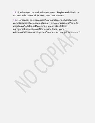 15. Puedesseleccionardondequieresescribiryhacerdobleclic y
así después pones el formato que mas desees.

16. Márgenes: agregaromodificarlosmárgenesOrientación:
cambiarlaorientacióndelapágina, verticaluhorizontalTamaño:
eligetamañodelpapelColumnas: crearlistasSaltos:
agregarsaltosdepáginasNúmerosde línea: poner
númerosdelíneaalosmárgenesGuiones: activarguionesdeword
 
