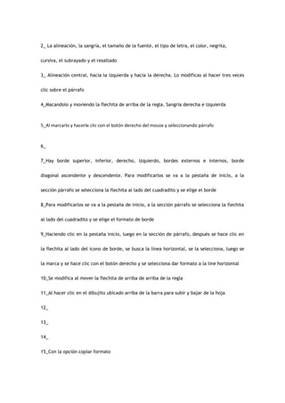 2_ La alineación, la sangría, el tamaño de la fuente, el tipo de letra, el color, negrita,


cursiva, el subrayado y el resaltado


3_ Alineación central, hacia la izquierda y hacia la derecha. Lo modificas al hacer tres veces


clic sobre el párrafo


4_Macandolo y moviendo la flechita de arriba de la regla. Sangría derecha e izquierda



5_Al marcarlo y hacerle clic con el botón derecho del mouse y seleccionando párrafo



6_


7_Hay borde superior, inferior, derecho, izquierdo, bordes externos e internos, borde


diagonal ascendente y descendente. Para modificarlos se va a la pestaña de inicio, a la


sección párrafo se selecciona la flechita al lado del cuadradito y se elige el borde


8_Para modificarlos se va a la pestaña de inicio, a la sección párrafo se selecciona la flechita


al lado del cuadradito y se elige el formato de borde


9_Haciendo clic en la pestaña inicio, luego en la sección de párrafo, después se hace clic en


la flechita al lado del icono de borde, se busca la línea horizontal, se la selecciona, luego se


la marca y se hace clic con el botón derecho y se selecciona dar formato a la line horizontal


10_Se modifica al mover la flechita de arriba de arriba de la regla


11_Al hacer clic en el dibujito ubicado arriba de la barra para subir y bajar de la hoja


12_


13_


14_


15_Con la opción copiar formato
 