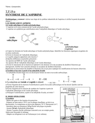 3
Thème : Comprendre.
T.P 19-a
SYNTHESE DE L'ASPIRINE.
Problématique : comment réaliser une étape de la synthèse industrielle de l'aspirine et vérifier la pureté du produit
obtenu ?
I. LE MEDICAMENT ASPIRINE
1) L'acide salicylique et l'acide acétylsalicylique
· L’aspirine est le nom commercial de l’acide acétylsalicylique.
· L’aspirine est synthétisé par estérification entre l’anhydride éthanoïque et l’acide salicylique.
Acide
acétylsalicylique
(Aspirine)
a) Copier les formules de l'acide salicylique et l'acide acétylsalicylique. Identifier les fonctions organiques oxygénées de
ces deux molécules.
b) Écrire la formule de l’anhydride éthanoïque.
c) A quelle catégorie appartient cette réaction ?
d) Quelles différences essentielles présentent :
-les spectres de RMN de l’acide salicylique
-les spectres IR de l’anhydride éthanoïque et de l’acide éthanoïque.
e) Ecrire le mécanisme de la réaction en repérant le site donneur et le site accepteur de doublet d’électrons qui
interagissent. Justifier leur caractère donneur ou accepteur de doublet d’électrons.
Représenter le mouvement des doublets d’électrons mis en jeu pour expliquer les modifications de liaisons observées.
2) Synthèse d’un ester à partir d’un anhydride d'acide
· Un anhydride d'acide réagit avec un alcool pour former un ester et un acide carboxylique.
= R C OO –
a) Écrire l'équation de la réaction d’estérification à partir d’un acide carboxylique et d’un alcool. Quelles sont les
propriétés de cette réaction.
b) Écrire l'équation de la réaction de synthèse de l’aspirine à partir de
l’anhydride éthanoïque et de l’acide salicylique.
c) Pourquoi l’estérification, à partir d’un anhydride d’acide, est totale ?
II. MODE OPERATOIRE
1) Synthèse
· Mettre des gants et des lunettes de protection.
· Préparer un bain marie à 70°C avec la plaque chauffante, un bol et un
thermomètre. La température ne devra pas dépasser 70 °C.Thermostat à 6-7.
· Introduire dans un erlenmeyer 3,5 g d'acide salicylique en poudre.
· Ajouter 5,0 mL d'anhydride éthanoïque.
· Ajouter 2 gouttes d'acide sulfurique concentré avec un compte goutte.
Agiter pour dissoudre le mélange.
· Adapter un réfrigérant à air sur l'erlenmeyer (voir schéma).
 