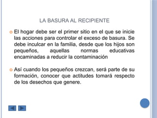 LA BASURA AL RECIPIENTE
El hogar debe ser el primer sitio en el que se inicie
las acciones para controlar el exceso de basura. Se
debe inculcar en la familia, desde que los hijos son
pequeños, aquellas normas educativas
encaminadas a reducir la contaminación
Así cuando los pequeños crezcan, será parte de su
formación, conocer que actitudes tomará respecto
de los desechos que genere.