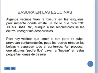 BASURA EN LAS ESQUINAS
Algunos vecinos tiran la basura en las esquinas,
precisamente donde existe un rótulo que dice “NO
TIRAR BASURA”, aunque a los recolectores se les
ocurre, recoger los desperdicios.
Pero hay vecinos que tienen la otra parte de culpa:
provocan contaminación, pues los perros rompen las
bolsas y esparcen todo el contenido. Así provocan
que algunos “pedrerillos” vayan a “bucear” en estas
pequeñas lomas de basura.