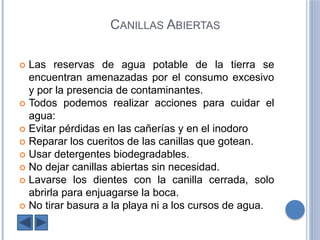 CANILLAS ABIERTAS
Las reservas de agua potable de la tierra se
encuentran amenazadas por el consumo excesivo
y por la presencia de contaminantes.
Todos podemos realizar acciones para cuidar el
agua:
Evitar pérdidas en las cañerías y en el inodoro
Reparar los cueritos de las canillas que gotean.
Usar detergentes biodegradables.
No dejar canillas abiertas sin necesidad.
Lavarse los dientes con la canilla cerrada, solo
abrirla para enjuagarse la boca.
No tirar basura a la playa ni a los cursos de agua.