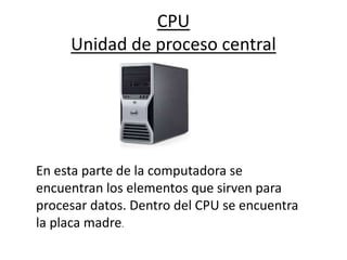 CPU
Unidad de proceso central
En esta parte de la computadora se
encuentran los elementos que sirven para
procesar datos. Dentro del CPU se encuentra
la placa madre.
 