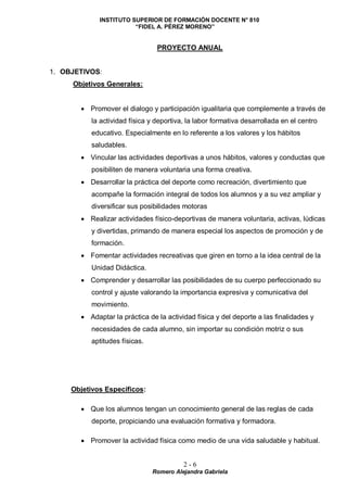 INSTITUTO SUPERIOR DE FORMACIÓN DOCENTE N° 810
“FIDEL A. PÉREZ MORENO”
2 - 6
Romero Alejandra Gabriela
PROYECTO ANUAL
1. OBJETIVOS:
Objetivos Generales:
 Promover el dialogo y participación igualitaria que complemente a través de
la actividad física y deportiva, la labor formativa desarrollada en el centro
educativo. Especialmente en lo referente a los valores y los hábitos
saludables.
 Vincular las actividades deportivas a unos hábitos, valores y conductas que
posibiliten de manera voluntaria una forma creativa.
 Desarrollar la práctica del deporte como recreación, divertimiento que
acompañe la formación integral de todos los alumnos y a su vez ampliar y
diversificar sus posibilidades motoras
 Realizar actividades físico-deportivas de manera voluntaria, activas, lúdicas
y divertidas, primando de manera especial los aspectos de promoción y de
formación.
 Fomentar actividades recreativas que giren en torno a la idea central de la
Unidad Didáctica.
 Comprender y desarrollar las posibilidades de su cuerpo perfeccionado su
control y ajuste valorando la importancia expresiva y comunicativa del
movimiento.
 Adaptar la práctica de la actividad física y del deporte a las finalidades y
necesidades de cada alumno, sin importar su condición motriz o sus
aptitudes físicas.
Objetivos Específicos:
 Que los alumnos tengan un conocimiento general de las reglas de cada
deporte, propiciando una evaluación formativa y formadora.
 Promover la actividad física como medio de una vida saludable y habitual.
 