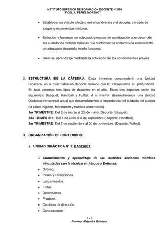 INSTITUTO SUPERIOR DE FORMACIÓN DOCENTE N° 810
“FIDEL A. PÉREZ MORENO”
3 - 6
Romero Alejandra Gabriela
 Establecer un vínculo afectivo entre los jóvenes y el deporte, a través de
juegos y experiencias motoras.
 Estimular y favorecer un adecuado proceso de socialización que desarrolle
las cualidades motoras básicas que conforman la aptitud física estimulando
un adecuado desarrollo morfo funcional.
 Guiar su aprendizaje mediante la activación de los conocimientos previos.
2. ESTRUCTURA DE LA CÁTEDRA: Cada trimestre comprenderá una Unidad
Didáctica, en la cual habrá un deporte definido que lo trabajaremos en profundidad.
En total veremos tres tipos de deportes en el año. Estos tres deportes serán los
siguientes: Básquet, Handball y Futbol. A si mismo, desarrollaremos una Unidad
Didáctica transversal anual que desarrollaremos la importancia del cuidado del cuerpo
(la salud, higiene, hidratación y hábitos alimenticios)
1er TRIMESTRE: Del 2 de marzo al 29 de mayo (Deporte: Básquet).
2do TRIMESTRE: Del 1 de junio al 4 de septiembre (Deporte: Handball).
3er TRIMESTRE: Del 7 de septiembre al 30 de noviembre. (Deporte: Futbol).
3. ORGANIZACIÓN DE CONTENIDOS:
a. UNIDAD DIDÁCTICA N° 1: BASQUET.
 Conocimiento y aprendizaje de las distintas acciones motrices
vinculadas con la técnica en Ataque y Defensa:
 Dribling.
 Pases y recepciones.
 Lanzamientos.
 Fintas.
 Detenciones.
 Pivotear.
 Cambios de dirección.
 Contraataque.
 