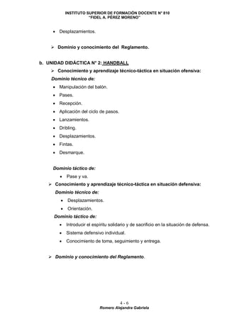 INSTITUTO SUPERIOR DE FORMACIÓN DOCENTE N° 810
“FIDEL A. PÉREZ MORENO”
4 - 6
Romero Alejandra Gabriela
 Desplazamientos.
 Dominio y conocimiento del Reglamento.
b. UNIDAD DIDÁCTICA N° 2: HANDBALL
 Conocimiento y aprendizaje técnico-táctica en situación ofensiva:
Dominio técnico de:
 Manipulación del balón.
 Pases.
 Recepción.
 Aplicación del ciclo de pasos.
 Lanzamientos.
 Dribling.
 Desplazamientos.
 Fintas.
 Desmarque.
Dominio táctico de:
 Pase y va.
 Conocimiento y aprendizaje técnico-táctica en situación defensiva:
Dominio técnico de:
 Desplazamientos.
 Orientación.
Dominio táctico de:
 Introducir el espíritu solidario y de sacrificio en la situación de defensa.
 Sistema defensivo individual.
 Conocimiento de toma, seguimiento y entrega.
 Dominio y conocimiento del Reglamento.
 