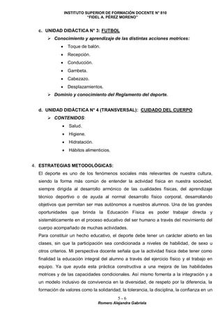INSTITUTO SUPERIOR DE FORMACIÓN DOCENTE N° 810
“FIDEL A. PÉREZ MORENO”
5 - 6
Romero Alejandra Gabriela
c. UNIDAD DIDÁCTICA N° 3: FUTBOL
 Conocimiento y aprendizaje de las distintas acciones motrices:
 Toque de balón.
 Recepción.
 Conducción.
 Gambeta.
 Cabezazo.
 Desplazamientos.
 Dominio y conocimiento del Reglamento del deporte.
d. UNIDAD DIDÁCTICA N° 4 (TRANSVERSAL): CUIDADO DEL CUERPO
 CONTENIDOS:
 Salud.
 Higiene.
 Hidratación.
 Hábitos alimenticios.
4. ESTRATEGIAS METODOLÓGICAS:
El deporte es uno de los fenómenos sociales más relevantes de nuestra cultura,
siendo la forma más común de entender la actividad física en nuestra sociedad,
siempre dirigida al desarrollo armónico de las cualidades físicas, del aprendizaje
técnico deportivo o de ayuda al normal desarrollo físico corporal, desarrollando
objetivos que permitan ser mas autónomos a nuestros alumnos. Una de las grandes
oportunidades que brinda la Educación Física es poder trabajar directa y
sistemáticamente en el proceso educativo del ser humano a través del movimiento del
cuerpo acompañado de muchas actividades.
Para constituir un hecho educativo, el deporte debe tener un carácter abierto en las
clases, sin que la participación sea condicionada a niveles de habilidad, de sexo u
otros criterios. Mi perspectiva docente señala que la actividad física debe tener como
finalidad la educación integral del alumno a través del ejercicio físico y el trabajo en
equipo. Ya que ayuda esta práctica constructiva a una mejora de las habilidades
motrices y de las capacidades condicionales. Así mismo fomenta a la integración y a
un modelo inclusivo de convivencia en la diversidad, de respeto por la diferencia, la
formación de valores como la solidaridad, la tolerancia, la disciplina, la confianza en un
 