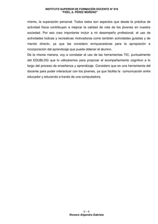 INSTITUTO SUPERIOR DE FORMACIÓN DOCENTE N° 810
“FIDEL A. PÉREZ MORENO”
6 - 6
Romero Alejandra Gabriela
mismo, la superación personal. Todos estos son aspectos que desde la práctica de
actividad física contribuyen a mejorar la calidad de vida de los jóvenes en nuestra
sociedad. Por eso creo importante incluir a mi desempeño profesional, el uso de
actividades lúdicas y recreativas motivadoras como también actividades guiadas y de
mando directo, ya que las considero enriquecedoras para la apropiación e
incorporación del aprendizaje que pueda obtener el alumno.
De la misma manera, voy a constatar el uso de las herramientas TIC, puntualmente
del EDUBLOG que lo utilizaremos para propiciar el acompañamiento cognitivo a lo
largo del proceso de enseñanza y aprendizaje. Considero que es una herramienta del
docente para poder interactuar con los jóvenes, ya que facilita la comunicación entre
educador y educando a través de una computadora.
 