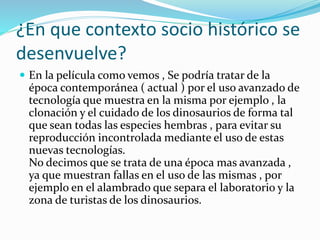 ¿En que contexto socio histórico se
desenvuelve?
 En la película como vemos , Se podría tratar de la
época contemporánea ( actual ) por el uso avanzado de
tecnología que muestra en la misma por ejemplo , la
clonación y el cuidado de los dinosaurios de forma tal
que sean todas las especies hembras , para evitar su
reproducción incontrolada mediante el uso de estas
nuevas tecnologías.
No decimos que se trata de una época mas avanzada ,
ya que muestran fallas en el uso de las mismas , por
ejemplo en el alambrado que separa el laboratorio y la
zona de turistas de los dinosaurios.
 