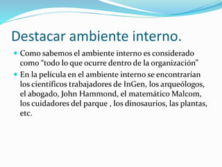 Destacar ambiente interno.
 Como sabemos el ambiente interno es considerado
como “todo lo que ocurre dentro de la organización”
 En la película en el ambiente interno se encontrarían
los científicos trabajadores de InGen, los arqueólogos,
el abogado, John Hammond, el matemático Malcom,
los cuidadores del parque , los dinosaurios, las plantas,
etc.
 