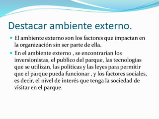Destacar ambiente externo.
 El ambiente externo son los factores que impactan en
la organización sin ser parte de ella.
 En el ambiente externo , se encontrarían los
inversionistas, el publico del parque, las tecnologías
que se utilizan, las políticas y las leyes para permitir
que el parque pueda funcionar , y los factores sociales,
es decir, el nivel de interés que tenga la sociedad de
visitar en el parque.
 