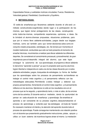 INSTITUTO DE EDUCACIÓN SUPERIOR N° 810
“FIDEL A. PÉREZ MORENO”
Página 5 de 7
Bahamonde Anabella
Capacidades físicas y cualidades motrices vinculadas: Fuerza, Resistencia,
Velocidad gestual, Flexibilidad, Coordinación y Equilibrio.
4. METODOLOGIAS:
El estilo de enseñanza que llevaremos adelante durante el año será un
método constructivista (cognitivista) dando lugar a la participación de los
mismos, que logren tomar protagonismo de las clases, construyendo
entre todos las mismas, compartiendo experiencias, opiniones, e ideas. Se
le brindará al alumno diversas propuestas, situaciones problemas, para
que por sí mismo lleve adelante actividades, juegos desde sus bagajes
motrices, como así también para que tomen decisiones solos como en
conjunto creado propuestas, estrategias, etc. Se tomara por momentos el
modelo tradicional, conductista que solo se hará presente al momento de
enseñar técnicas, movimientos a realizar para llevar adelante los diferentes
deportes, Se considerará el conocimiento procesual y procedimental, de gran
importancia para el desarrollo integral del alumno, que este logre
conseguir la autonomía de sus aprendizajes, el programa a llevar adelante
lo denomino “aprender a pensar” ya que mi propósito será que los alumnos
logren libertad e independía en cada una de las clases llevando por si solos
adelante actividades, juegos, búsquedas de estrategias. La forma de facilitar
que los aprendizajes sobre los procesos de pensamiento se transfieran es
trabajar el control meta cognitivo y el pensamiento reflexivo con las
metodologías adecuadas. Permitiendo a estos trabajar y elaborar sus
propios pensamientos, fomentando el control meta cognitivo y el pensamiento
reflexivo en los alumnos, fijándonos no sólo en los resultados sino en el
proceso que se ha seguido, y aprendiendo tanto, o más si cabe, de los errores
como de los aciertos. El docente será un mediador, dando la oportunidad de
pensar en cada situación de enseñanza y aprendizaje. Se enseñara al
aprendiz a ser consciente de su proceso cognitivo, desautomatizando el
proceso de aprendizaje y evitando usar las estrategias al modo de “receta”.
Es necesario mantener el interés y la atención del aprendiz durante todo el
proceso de aprendizaje. Puede conseguirse manteniendo una relación positiva
con el docente que presentando gradualmente instrucciones, pistas, apoyos y
utiliza un buen sistema de incentivos lograra atraer al mismo. La mediación
 