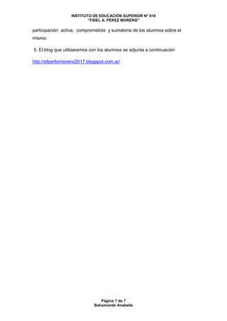 INSTITUTO DE EDUCACIÓN SUPERIOR N° 810
“FIDEL A. PÉREZ MORENO”
Página 7 de 7
Bahamonde Anabella
participación activa, comprometida y sumatoria de los alumnos sobre el
mismo.
5. El blog que utilizaremos con los alumnos se adjunta a continuación
http://efperitomoreno2017.blogspot.com.ar/
 