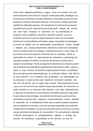 INSTITUTO DE EDUCACIÓN SUPERIOR N° 810
“FIDEL A. PÉREZ MORENO”
Página 5 de 6
Bahamonde Anabella
mismo lleve adelante actividades y juegos , como así también para que
tomen decisiones solos como en conjunto creado propuestas, estrategias, etc.
Se tomara por momentos el modelo tradicional, conductista que solo se hará
presente al momento de enseñar técnicas, movimientos a realizar para llevar
adelante los diferentes deportes, Se considerará el conocimiento procesual y
procedimental, de gran importancia para el desarrollo integral del alumno,
que este logre conseguir la autonomía de sus aprendizajes, el
programa a llevar adelante lo denomino “aprender a pensar” ya que mi
propósito será que los alumnos logren libertad en cada una de las clases
llevando por si solos adelante actividades, juegos, búsquedas de estrategias.
La forma de facilitar que los aprendizajes es permitiendo a estos trabajar
y elaborar sus propios pensamientos, fijándonos no sólo en los resultados
sino en el proceso que se ha seguido, y aprendiendo tanto, o más si cabe, de
los errores como de los aciertos. El docente será un mediador, dando la
oportunidad de pensar en cada situación de enseñanza y aprendizaje. Es
necesario mantener el interés y la atención del aprendiz durante todo el
proceso de aprendizaje. Puede conseguirse manteniendo una relación positiva
con el docente que presentando gradualmente instrucciones, pistas, apoyos y
utiliza un buen sistema de incentivos lograra atraer al mismo. La mediación
tiene que lograr que los aprendizajes que se produzcan lleguen más allá de
la mera solución a los problemas que se plantean. Los aprendizajes que
se produzcan no sólo servirán para solucionar la situación presente, sino
que han de permitir que el sujeto sepa resolver otras situaciones futuras,
y que, a su vez, le sirvan para realizar nuevos aprendizajes. De esta forma el
sujeto pensará en la tarea que está haciendo como algo importante para
él, algo que va más allá de la mera solución al problema particular, algo sobre
lo que merece la pena trabajar, descartando la información que no servirá y
asimilando lo esencial. Este programa fundamentalmente llevara adelante
el desarrollo de la competencia motriz, que el sujeto se sienta competente
para la realización de la tarea; o sea que se sienta capacitado para resolverlo.
Fortaleceremos el trabajo en el área de educación física a través del uso de las
nuevas corrientes tecnológicas de herramientas TIC, puntualmente utilizando
un BLOG para propiciar el acompañamiento cognitivo a lo largo del
proceso de enseñanza y aprendizaje de los alumnos, ya que los
 