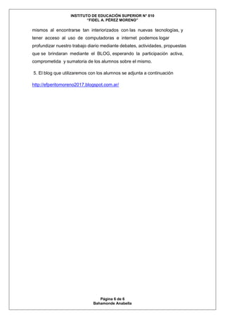 INSTITUTO DE EDUCACIÓN SUPERIOR N° 810
“FIDEL A. PÉREZ MORENO”
Página 6 de 6
Bahamonde Anabella
mismos al encontrarse tan interiorizados con las nuevas tecnologías, y
tener acceso al uso de computadoras e internet podemos logar
profundizar nuestro trabajo diario mediante debates, actividades, propuestas
que se brindaran mediante el BLOG, esperando la participación activa,
comprometida y sumatoria de los alumnos sobre el mismo.
5. El blog que utilizaremos con los alumnos se adjunta a continuación
http://efperitomoreno2017.blogspot.com.ar/
 