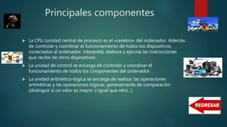 Principales componentes
 La CPU (unidad central de proceso) es el «cerebro» del ordenador. Además
de controlar y coordinar el funcionamiento de todos los dispositivos
conectados al ordenador, interpreta, elabora y ejecuta las instrucciones
que recibe de otros dispositivos.
 La unidad de control se encarga de controlar y coordinar el
funcionamiento de todos los componentes del ordenador.
 La unidad aritmético-lógica se encarga de realizar las operaciones
aritméticas y las operaciones lógicas, generalmente de comparación
(distinguir si un valor es mayor o igual que otro...).
 