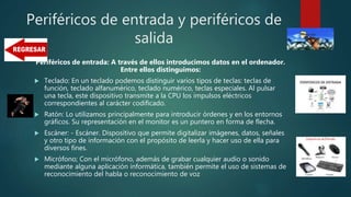 Periféricos de entrada y periféricos de
salida
Periféricos de entrada: A través de ellos introducimos datos en el ordenador.
Entre ellos distinguimos:
 Teclado: En un teclado podemos distinguir varios tipos de teclas: teclas de
función, teclado alfanumérico, teclado numérico, teclas especiales. Al pulsar
una tecla, este dispositivo transmite a la CPU los impulsos eléctricos
correspondientes al carácter codificado.
 Ratón: Lo utilizamos principalmente para introducir órdenes y en los entornos
gráficos. Su representación en el monitor es un puntero en forma de flecha.
 Escáner: - Escáner. Dispositivo que permite digitalizar imágenes, datos, señales
y otro tipo de información con el propósito de leerla y hacer uso de ella para
diversos fines.
 Micrófono; Con el micrófono, además de grabar cualquier audio o sonido
mediante alguna aplicación informática, también permite el uso de sistemas de
reconocimiento del habla o reconocimiento de voz
 