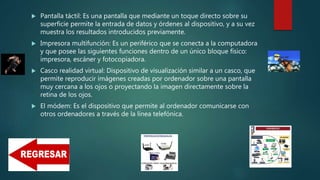  Pantalla táctil: Es una pantalla que mediante un toque directo sobre su
superficie permite la entrada de datos y órdenes al dispositivo, y a su vez
muestra los resultados introducidos previamente.
 Impresora multifunción: Es un periférico que se conecta a la computadora
y que posee las siguientes funciones dentro de un único bloque físico:
impresora, escáner y fotocopiadora.
 Casco realidad virtual: Dispositivo de visualización similar a un casco, que
permite reproducir imágenes creadas por ordenador sobre una pantalla
muy cercana a los ojos o proyectando la imagen directamente sobre la
retina de los ojos.
 El módem: Es el dispositivo que permite al ordenador comunicarse con
otros ordenadores a través de la línea telefónica.
 