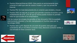 Puertos Ethernet/Internet (RJ45). Este puerto es exclusivamente para
conectar el cable que sale de nuestro modem y que nos provee de
Internet.
 Puertos PS2: Se trata básicamente de un conector para teclado y mouse.
 Puertos VGA. Se trata de un puerto que permite conectar el monitor con la
motherboard de la PC, a fin de que la misma pueda mostrar en pantalla
todo los que sucede en la computadora.
Con las nuevas tecnologías de pantallas el tipo de puerto VGA ha quedado
prácticamente obsoleto, y ha sido reemplazado en muchos casos por la
tecnología HDMI.
 Puertos Jack: La PC dispone de una serie de puertos Jack para que
conectemos allí un micrófono (conector rosa), altavoces (conector verde), y
una entrada en línea (conector azul).
 