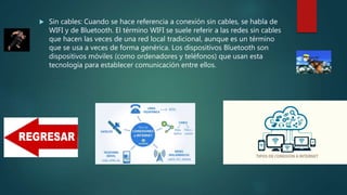  Sin cables: Cuando se hace referencia a conexión sin cables, se habla de
WIFI y de Bluetooth. El término WIFI se suele referir a las redes sin cables
que hacen las veces de una red local tradicional, aunque es un término
que se usa a veces de forma genérica. Los dispositivos Bluetooth son
dispositivos móviles (como ordenadores y teléfonos) que usan esta
tecnología para establecer comunicación entre ellos.
 