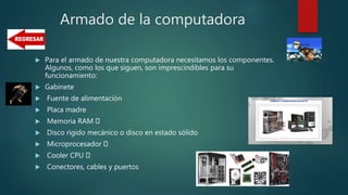 Armado de la computadora
 Para el armado de nuestra computadora necesitamos los componentes.
Algunos, como los que siguen, son imprescindibles para su
funcionamiento:
 Gabinete
 Fuente de alimentación
 Placa madre
 Memoria RAM
 Disco rígido mecánico o disco en estado sólido
 Microprocesador
 Cooler CPU
 Conectores, cables y puertos
 