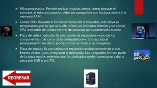  Microprocesador: Permite realizar muchas tareas, como ejecutar el
software. el microprocesador debe ser compatible con la placa madre y la
memoria RAM.
 Cooler CPU: Durante el funcionamiento del procesador, este eleva su
temperatura, por lo que se suele utilizar un disipador térmico y un cooler
CPU (enfriador de unidad central de proceso) para mantenerla estable.
 Placa de video dedicada: Es una tarjeta de expansión —uno de los
componentes más caros de la computadora—, consagrada al
procesamiento de datos asociados con el video y las imágenes.
 Placa de sonido: Es una tarjeta de expansión exclusivamente de audio.
Existen de dos tipos: integradas o dedicadas. Las integradas forman parte
de la placa madre, mientras que las dedicadas suelen conectarse a dicha
placa por USB o por PCI.
 