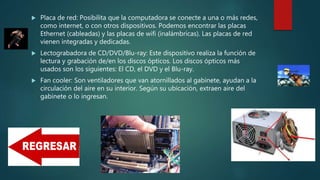  Placa de red: Posibilita que la computadora se conecte a una o más redes,
como internet, o con otros dispositivos. Podemos encontrar las placas
Ethernet (cableadas) y las placas de wifi (inalámbricas). Las placas de red
vienen integradas y dedicadas.
 Lectograbadora de CD/DVD/Blu-ray: Este dispositivo realiza la función de
lectura y grabación de/en los discos ópticos. Los discos ópticos más
usados son los siguientes: El CD, el DVD y el Blu-ray.
 Fan cooler: Son ventiladores que van atornillados al gabinete, ayudan a la
circulación del aire en su interior. Según su ubicación, extraen aire del
gabinete o lo ingresan.
 