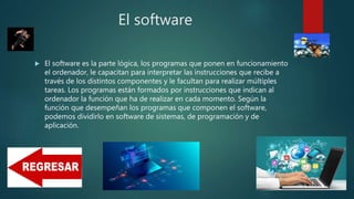 El software
 El software es la parte lógica, los programas que ponen en funcionamiento
el ordenador, le capacitan para interpretar las instrucciones que recibe a
través de los distintos componentes y le facultan para realizar múltiples
tareas. Los programas están formados por instrucciones que indican al
ordenador la función que ha de realizar en cada momento. Según la
función que desempeñan los programas que componen el software,
podemos dividirlo en software de sistemas, de programación y de
aplicación.
 